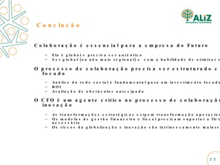 Colaboração é essencial para a empresa do Futuro Ela é global e precisa ser autêntica  Ser global (ou não mais regional) e  com a habilidade de otimizar recursos O processo de colaboração precisa ser estruturado e focado Análise da rede social é fundamental para um investimento focado ROI  Avaliação de obstáculos antecipada  O CFO é um agente crítico no processo de colaboração e inovação As transformações estratégicas exigem transformação operacionais Os modelos de gestão financeira e fiscal precisam suportar a flexibilidade necessária Os riscos da globalização e inovação são intrinsecamente maiores Conclusão 