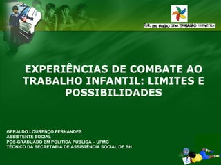 EXPERIÊNCIAS DE COMBATE AO
TRABALHO INFANTIL: LIMITES E
POSSIBILIDADES

GERALDO LOURENÇO FERNANDES
ASSISTENTE SOCIAL
PÓS-GRADUADO EM POLITICA PUBLICA – UFMG
TÉCNICO DA SECRETARIA DE ASSISTÊNCIA SOCIAL DE BH

 