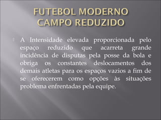  A Intensidade elevada proporcionada pelo
espaço reduzido que acarreta grande
incidência de disputas pela posse da bola e
obriga os constantes deslocamentos dos
demais atletas para os espaços vazios a fim de
se oferecerem como opções às situações
problema enfrentadas pela equipe.
 