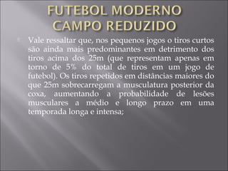  Vale ressaltar que, nos pequenos jogos o tiros curtos
são ainda mais predominantes em detrimento dos
tiros acima dos 25m (que representam apenas em
torno de 5% do total de tiros em um jogo de
futebol). Os tiros repetidos em distâncias maiores do
que 25m sobrecarregam a musculatura posterior da
coxa, aumentando a probabilidade de lesões
musculares a médio e longo prazo em uma
temporada longa e intensa;
 