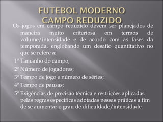 Os jogos em campo reduzido devem ser planejados de
maneira muito criteriosa em termos de
volume/intensidade e de acordo com as fases da
temporada, englobando um desafio quantitativo no
que se refere a:
1º Tamanho do campo;
2º Número de jogadores;
3º Tempo de jogo e número de séries;
4º Tempo de pausas;
5º Exigências de precisão técnica e restrições aplicadas
pelas regras específicas adotadas nessas práticas a fim
de se aumentar o grau de dificuldade/intensidade.
 