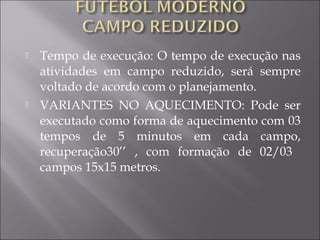  Tempo de execução: O tempo de execução nas
atividades em campo reduzido, será sempre
voltado de acordo com o planejamento.
 VARIANTES NO AQUECIMENTO: Pode ser
executado como forma de aquecimento com 03
tempos de 5 minutos em cada campo,
recuperação30’’ , com formação de 02/03
campos 15x15 metros.
 