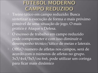 Treino tático em campo reduzido: Busca
sintetizar a execução de forma o mais próximo
possível de uma situação de jogo. O mais
prático é Ataque x Defesa.
 O excesso de trabalho em campo reduzido
pode comprometer e com isso diminuir o
desempenho técnico/tático de meias e laterais.
 OBS:O numero de atletas nos campos, será de
acordo com o números de atletas no grupo.
3x3/4x4/5x5/ou 6x6, pode utilizar um coringa
para ficar mais dinâmico
 