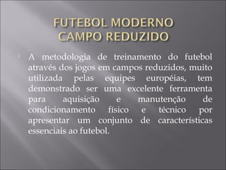  A metodologia de treinamento do futebol
através dos jogos em campos reduzidos, muito
utilizada pelas equipes européias, tem
demonstrado ser uma excelente ferramenta
para aquisição e manutenção de
condicionamento físico e técnico por
apresentar um conjunto de características
essenciais ao futebol.
 