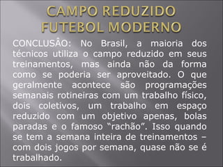 CONCLUSÂO: No Brasil, a maioria dos
técnicos utiliza o campo reduzido em seus
treinamentos, mas ainda não da forma
como se poderia ser aproveitado. O que
geralmente acontece são programações
semanais rotineiras com um trabalho físico,
dois coletivos, um trabalho em espaço
reduzido com um objetivo apenas, bolas
paradas e o famoso “rachão”. Isso quando
se tem a semana inteira de treinamentos –
com dois jogos por semana, quase não se é
trabalhado.
 