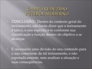  CONCLUSÂO: Dentro do contexto geral do
treinamento, não basta dizer que o treinamento
é tático, e sim especificá-lo conforme sua
classificação e função dentro do objetivo a se
alcançar.
 É necessário uma divisão do seu conteúdo para
o uso consciente de tal treinamento, e não
esporadicamente, sem analisar a situação e
suas conseqüências.
CAMPO REDUZIDOCAMPO REDUZIDO
FUTEBOL MODERNOFUTEBOL MODERNO
 