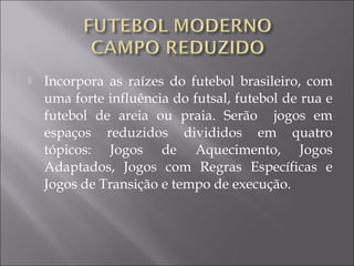  Incorpora as raízes do futebol brasileiro, com
uma forte influência do futsal, futebol de rua e
futebol de areia ou praia. Serão jogos em
espaços reduzidos divididos em quatro
tópicos: Jogos de Aquecimento, Jogos
Adaptados, Jogos com Regras Específicas e
Jogos de Transição e tempo de execução.
 