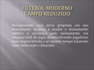  Incorporando essa nova proposta em seu
treinamento ajudará a mudar o treinamento
estático e mecânico pelo treinamento em
situação real de jogo, desenvolvendo jogadores
mais imprevisíveis e ao mesmo tempo trazendo
mais motivação e diversão.
 
