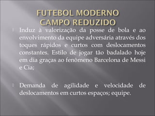  Induz à valorização da posse de bola e ao
envolvimento da equipe adversária através dos
toques rápidos e curtos com deslocamentos
constantes. Estilo de jogar tão badalado hoje
em dia graças ao fenômeno Barcelona de Messi
e Cia;
 Demanda de agilidade e velocidade de
deslocamentos em curtos espaços; equipe.
 
