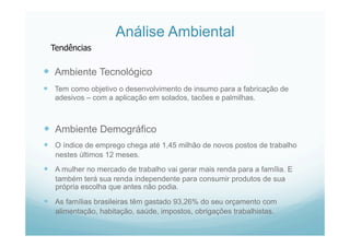 Análise Ambiental
  Ambiente Tecnológico
  Tem como objetivo o desenvolvimento de insumo para a fabricação de
adesivos – com a aplicação em solados, tacões e palmilhas.
  Ambiente Demográfico
  O índice de emprego chega até 1,45 milhão de novos postos de trabalho
nestes últimos 12 meses.
  A mulher no mercado de trabalho vai gerar mais renda para a família. E
também terá sua renda independente para consumir produtos de sua
própria escolha que antes não podia.
  As famílias brasileiras têm gastado 93,26% do seu orçamento com
alimentação, habitação, saúde, impostos, obrigações trabalhistas.
Tendências
 