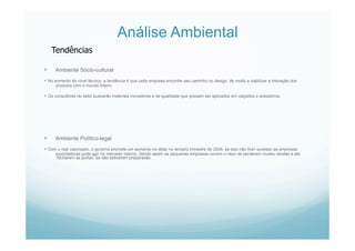 Análise Ambiental
  Ambiente Sócio-cultural
 No aumento do nível técnico, a tendência é que cada empresa encontre seu caminho no design, de modo a viabilizar a interação dos
produtos com o mundo inteiro.
 Os consultores do setor buscarão materiais inovadores e de qualidade que possam ser aplicados em calçados e acessórios.
  Ambiente Político-legal
 Com o real valorizado, o governo promete um aumento no dólar no terceiro trimestre de 2006, se isso não tiver sucesso as empresas
exportadoras pode agir no mercado interno. Sendo assim as pequenas empresas correm o risco de perderem muitas vendas e até
“fecharem as portas” se não estiverem preparadas.
Tendências
 