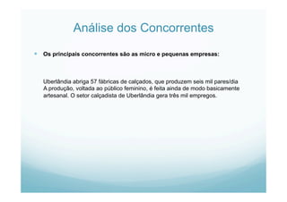 Análise dos Concorrentes
  Os principais concorrentes são as micro e pequenas empresas:
Uberlândia abriga 57 fábricas de calçados, que produzem seis mil pares/dia
A produção, voltada ao público feminino, é feita ainda de modo basicamente
artesanal. O setor calçadista de Uberlândia gera três mil empregos.
 