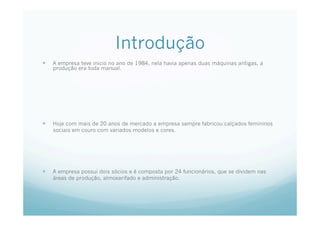 Introdução
  A empresa teve inicio no ano de 1984, nela havia apenas duas máquinas antigas, a
produção era toda manual.
  Hoje com mais de 20 anos de mercado a empresa sempre fabricou calçados femininos
sociais em couro com variados modelos e cores.
  A empresa possui dois sócios e é composta por 24 funcionários, que se dividem nas
áreas de produção, almoxarifado e administração.
 