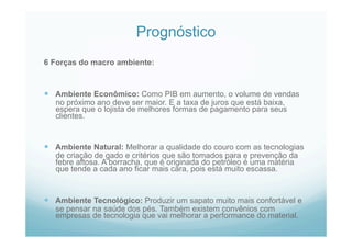 Prognóstico
6 Forças do macro ambiente:
  Ambiente Econômico: Como PIB em aumento, o volume de vendas
no próximo ano deve ser maior. E a taxa de juros que está baixa,
espera que o lojista de melhores formas de pagamento para seus
clientes.
  Ambiente Natural: Melhorar a qualidade do couro com as tecnologias
de criação de gado e critérios que são tomados para e prevenção da
febre aftosa. A borracha, que é originada do petróleo é uma matéria
que tende a cada ano ficar mais cara, pois está muito escassa.
  Ambiente Tecnológico: Produzir um sapato muito mais confortável e
se pensar na saúde dos pés. Também existem convênios com
empresas de tecnologia que vai melhorar a performance do material.
 