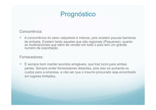 Prognóstico
Concorrência:
  A concorrência do setor calçadista é intensa, pois existem poucas barreiras
de entrada. Existem tanto aquelas que são regionais (Pequenas), quanto
as multinacionais que além de vender em todo o país tem um grande
numero de exportação.
Fornecedores:
  É sempre bom manter acordos amigáveis, que traz lucro para ambas
partes. Sempre evitar fornecedores distantes, pois isso só aumenta os
custos para a empresa, a não ser que o insumo procurado seja encontrado
em lugares limitados.
 