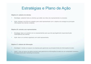 Estratégias e Plano de Ação
Objetivo A: cadastro de clientes
  Estratégia: cadastrar todos os clientes que estão nas mãos dos representantes na empresa.
  Ação: entregar uma ficha de cadastro para cada representante com o objetivo de conseguir as principais
informações dos clientes varejistas.
Objetivo B: contrato com representantes
  Estratégia: fazer um contrato com os representantes para que ele seja legalmente responsável pela
inadimplência dos clientes.
  Ação: fazer um contrato registrado com cada representante.
Objetivo C: sistema de informação
  Estratégia I: montar um arquivo na empresa para gerenciar as principais fontes de informações do setor.
  Ação I: criar um banco de dados (access) para gerenciar as informações do setor em um computador exclusivo
do responsável pelo marketing da empresa.
 