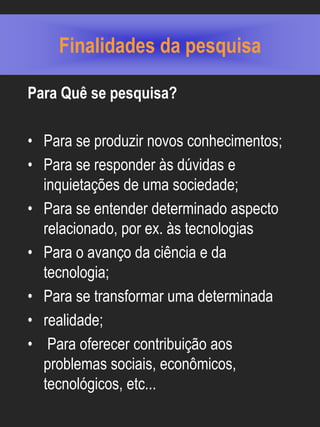Finalidades da pesquisa

Para Quê se pesquisa?

• Para se produzir novos conhecimentos;
• Para se responder às dúvidas e
  inquietações de uma sociedade;
• Para se entender determinado aspecto
  relacionado, por ex. às tecnologias
• Para o avanço da ciência e da
  tecnologia;
• Para se transformar uma determinada
• realidade;
• Para oferecer contribuição aos
  problemas sociais, econômicos,
  tecnológicos, etc...
 
