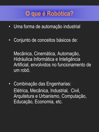 O que é Robótica?
• Uma forma de automação industrial

• Conjunto de conceitos básicos de:

  Mecânica, Cinemática, Automação,
  Hidráulica Informática e Inteligência
  Artificial, envolvidos no funcionamento de
  um robô.

• Combinação das Engenharias:
  Elétrica, Mecânica, Industrial, Civil,
  Arquitetura e Urbanismo, Computação,
  Educação, Economia, etc.
 