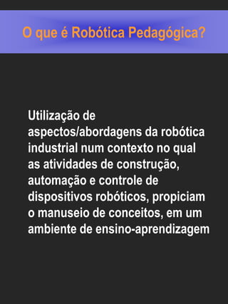O que é Robótica Pedagógica?




Utilização de
aspectos/abordagens da robótica
industrial num contexto no qual
as atividades de construção,
automação e controle de
dispositivos robóticos, propiciam
o manuseio de conceitos, em um
ambiente de ensino-aprendizagem
 