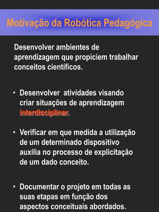 Motivação da Robótica Pedagógica

 Desenvolver ambientes de
 aprendizagem que propiciem trabalhar
 conceitos científicos.


 • Desenvolver atividades visando
   criar situações de aprendizagem
   interdisciplinar.

 • Verificar em que medida a utilização
   de um determinado dispositivo
   auxilia no processo de explicitação
   de um dado conceito.


 • Documentar o projeto em todas as
   suas etapas em função dos
   aspectos conceituais abordados.
 