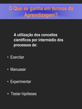 O Que se ganha em termos da
      Aprendizagem?


    A utilização dos conceitos
    científicos por intermédio dos
    processos de:

• Exercitar

• Manusear

• Experimentar

• Testar hipóteses
 