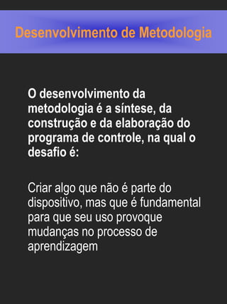 Desenvolvimento de Metodologia


 O desenvolvimento da
 metodologia é a síntese, da
 construção e da elaboração do
 programa de controle, na qual o
 desafio é:

 Criar algo que não é parte do
 dispositivo, mas que é fundamental
 para que seu uso provoque
 mudanças no processo de
 aprendizagem
 