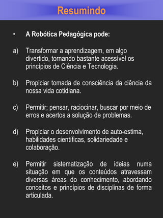 Resumindo

•    A Robótica Pedagógica pode:

a)   Transformar a aprendizagem, em algo
     divertido, tornando bastante acessível os
     princípios de Ciência e Tecnologia.

b)   Propiciar tomada de consciência da ciência da
     nossa vida cotidiana.

c)   Permitir; pensar, raciocinar, buscar por meio de
     erros e acertos a solução de problemas.

d)   Propiciar o desenvolvimento de auto-estima,
     habilidades científicas, solidariedade e
     colaboração.

e)   Permitir sistematização de ideias numa
     situação em que os conteúdos atravessam
     diversas áreas do conhecimento, abordando
     conceitos e princípios de disciplinas de forma
     articulada.
 