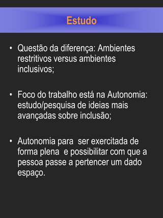 Estudo

• Questão da diferença: Ambientes
  restritivos versus ambientes
  inclusivos;

• Foco do trabalho está na Autonomia:
  estudo/pesquisa de ideias mais
  avançadas sobre inclusão;

• Autonomia para ser exercitada de
  forma plena e possibilitar com que a
  pessoa passe a pertencer um dado
  espaço.
 