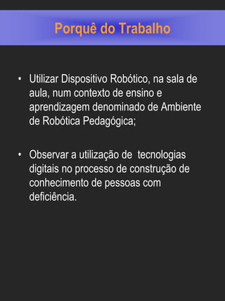Porquê do Trabalho


• Utilizar Dispositivo Robótico, na sala de
  aula, num contexto de ensino e
  aprendizagem denominado de Ambiente
  de Robótica Pedagógica;

• Observar a utilização de tecnologias
  digitais no processo de construção de
  conhecimento de pessoas com
  deficiência.
 
