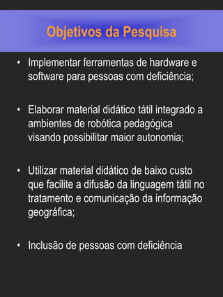 Objetivos da Pesquisa
• Implementar ferramentas de hardware e
  software para pessoas com deficiência;

• Elaborar material didático tátil integrado a
  ambientes de robótica pedagógica
  visando possibilitar maior autonomia;

• Utilizar material didático de baixo custo
  que facilite a difusão da linguagem tátil no
  tratamento e comunicação da informação
  geográfica;

• Inclusão de pessoas com deficiência
 