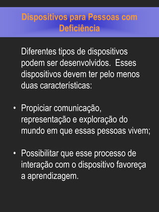 Dispositivos para Pessoas com
            Deficiência

  Diferentes tipos de dispositivos
  podem ser desenvolvidos. Esses
  dispositivos devem ter pelo menos
  duas características:

• Propiciar comunicação,
  representação e exploração do
  mundo em que essas pessoas vivem;

• Possibilitar que esse processo de
  interação com o dispositivo favoreça
  a aprendizagem.
 