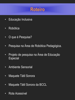 Roteiro
• Educação Inclusiva

• Robótica

• O que é Pesquisa?

• Pesquisa na Área de Robótica Pedagógica.

• Projeto de pesquisa na Área de Educação
  Especial

• Ambiente Sensorial

• Maquete Tátil Sonora

• Maquete Tátil Sonora da BCCL

• Rota Acessível
 