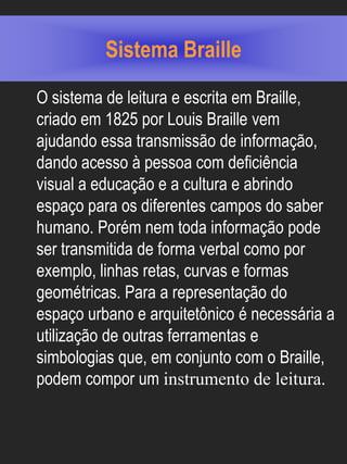 Sistema Braille
O sistema de leitura e escrita em Braille,
criado em 1825 por Louis Braille vem
ajudando essa transmissão de informação,
dando acesso à pessoa com deficiência
visual a educação e a cultura e abrindo
espaço para os diferentes campos do saber
humano. Porém nem toda informação pode
ser transmitida de forma verbal como por
exemplo, linhas retas, curvas e formas
geométricas. Para a representação do
espaço urbano e arquitetônico é necessária a
utilização de outras ferramentas e
simbologias que, em conjunto com o Braille,
podem compor um instrumento de leitura.
 