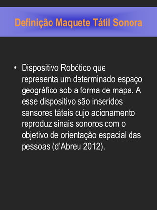 Definição Maquete Tátil Sonora



• Dispositivo Robótico que
  representa um determinado espaço
  geográfico sob a forma de mapa. A
  esse dispositivo são inseridos
  sensores táteis cujo acionamento
  reproduz sinais sonoros com o
  objetivo de orientação espacial das
  pessoas (d’Abreu 2012).
 