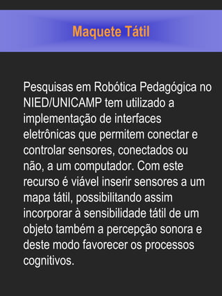 Maquete Tátil


Pesquisas em Robótica Pedagógica no
NIED/UNICAMP tem utilizado a
implementação de interfaces
eletrônicas que permitem conectar e
controlar sensores, conectados ou
não, a um computador. Com este
recurso é viável inserir sensores a um
mapa tátil, possibilitando assim
incorporar à sensibilidade tátil de um
objeto também a percepção sonora e
deste modo favorecer os processos
cognitivos.
 