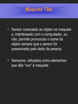 Maquete Tátil


• Sensor conectado ao objeto na maquete
  e, interfaceado com o computador, ou
  não, permite pronunciar o nome do
  objeto sempre que o sensor for
  pressionado pelo dedo da pessoa.

• Sensores, utilizados como elementos
  que dão “voz” à maquete.
 