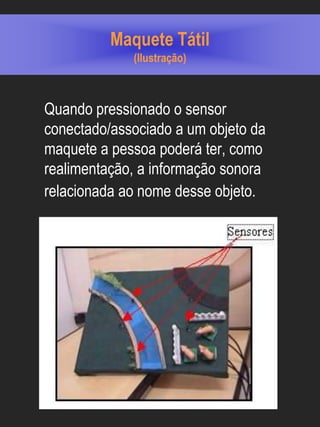 Maquete Tátil
             (Ilustração)



Quando pressionado o sensor
conectado/associado a um objeto da
maquete a pessoa poderá ter, como
realimentação, a informação sonora
relacionada ao nome desse objeto.
 