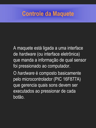 Controle da Maquete




A maquete está ligada a uma interface
de hardware (ou interface eletrônica)
que manda a informação de qual sensor
foi pressionado ao computador.
O hardware é composto basicamente
pelo microcontrolador (PIC 16F877A)
que gerencia quais sons devem ser
executados ao pressionar de cada
botão.
 