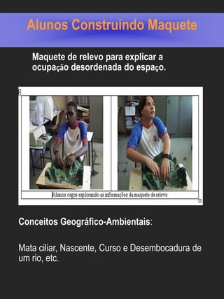 Alunos Construindo Maquete

   Maquete de relevo para explicar a
   ocupação desordenada do espaço.




Conceitos Geográfico-Ambientais:

Mata ciliar, Nascente, Curso e Desembocadura de
um rio, etc.
 