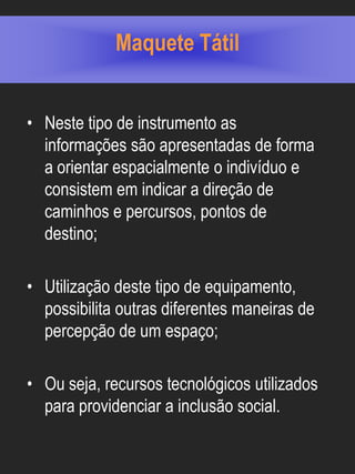 Maquete Tátil


• Neste tipo de instrumento as
  informações são apresentadas de forma
  a orientar espacialmente o indivíduo e
  consistem em indicar a direção de
  caminhos e percursos, pontos de
  destino;

• Utilização deste tipo de equipamento,
  possibilita outras diferentes maneiras de
  percepção de um espaço;

• Ou seja, recursos tecnológicos utilizados
  para providenciar a inclusão social.
 