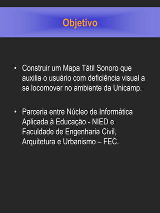 Objetivo



• Construir um Mapa Tátil Sonoro que
  auxilia o usuário com deficiência visual a
  se locomover no ambiente da Unicamp.

• Parceria entre Núcleo de Informática
  Aplicada à Educação - NIED e
  Faculdade de Engenharia Civil,
  Arquitetura e Urbanismo – FEC.
 