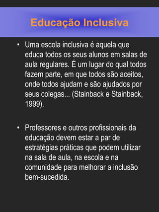 Educação Inclusiva
• Uma escola inclusiva é aquela que
  educa todos os seus alunos em salas de
  aula regulares. É um lugar do qual todos
  fazem parte, em que todos são aceitos,
  onde todos ajudam e são ajudados por
  seus colegas... (Stainback e Stainback,
  1999).

• Professores e outros profissionais da
  educação devem estar a par de
  estratégias práticas que podem utilizar
  na sala de aula, na escola e na
  comunidade para melhorar a inclusão
  bem-sucedida.
 