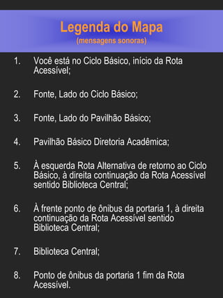 Legenda do Mapa
                 (mensagens sonoras)

1.   Você está no Ciclo Básico, início da Rota
     Acessível;

2.   Fonte, Lado do Ciclo Básico;

3.   Fonte, Lado do Pavilhão Básico;

4.   Pavilhão Básico Diretoria Acadêmica;

5.   À esquerda Rota Alternativa de retorno ao Ciclo
     Básico, à direita continuação da Rota Acessível
     sentido Biblioteca Central;

6.   À frente ponto de ônibus da portaria 1, à direita
     continuação da Rota Acessível sentido
     Biblioteca Central;

7.   Biblioteca Central;

8.   Ponto de ônibus da portaria 1 fim da Rota
     Acessível.
 