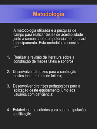 Metodologia

    A metodologia utilizada é a pesquisa de
    campo para realizar testes de aceitabilidade
    junto à comunidade que potencialmente usará
    o equipamento. Esta metodologia consiste
    em:

1. Realizar a revisão da literatura sobre a
   construção de mapas táteis e sonoros;

2. Desenvolver diretrizes para a confecção
   destes instrumentos de leitura;

3. Desenvolver diretrizes pedagógicas para a
   aplicação deste equipamento junto aos
   usuários com deficiência;


4. Estabelecer os critérios para sua manipulação
   e utilização.
 