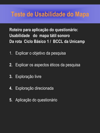 Teste de Usabilidade do Mapa

Roteiro para aplicação do questionário:
Usabilidade do mapa tátil sonoro
Da rota Ciclo Básico 1 / BCCL da Unicamp

1. Explicar o objetivo da pesquisa

2. Explicar os aspectos éticos da pesquisa

3. Exploração livre

4. Exploração direcionada

5. Aplicação do questionário
 