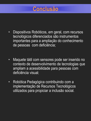 Conclusão


• Dispositivos Robóticos, em geral, com recursos
  tecnológicos diferenciados são instrumentos
  importantes para a ampliação do conhecimento
  de pessoas com deficiência;


• Maquete tátil com sensores pode ser inserido no
  contexto de desenvolvimento de tecnologias que
  ampliam a acessibilidade para pessoas com
  deficiência visual;

• Robótica Pedagógica contribuindo com a
  implementação de Recursos Tecnológicos
  utilizados para propiciar a inclusão social.
 