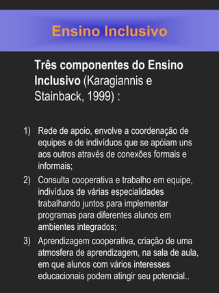 Ensino Inclusivo

  Três componentes do Ensino
  Inclusivo (Karagiannis e
  Stainback, 1999) :

1) Rede de apoio, envolve a coordenação de
   equipes e de indivíduos que se apóiam uns
   aos outros através de conexões formais e
   informais;
2) Consulta cooperativa e trabalho em equipe,
   indivíduos de várias especialidades
   trabalhando juntos para implementar
   programas para diferentes alunos em
   ambientes integrados;
3) Aprendizagem cooperativa, criação de uma
   atmosfera de aprendizagem, na sala de aula,
   em que alunos com vários interesses
   educacionais podem atingir seu potencial..
 