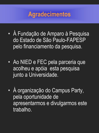 Agradecimentos

• À Fundação de Amparo à Pesquisa
  do Estado de São Paulo-FAPESP
  pelo financiamento da pesquisa.

• Ao NIED e FEC pela parceria que
  acolheu e apóia esta pesquisa
  junto a Universidade.

• À organização do Campus Party,
  pela oportunidade de
  apresentarmos e divulgarmos este
  trabalho.
 