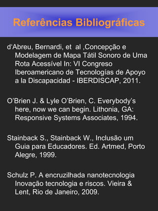 Referências Bibliográficas

d‘Abreu, Bernardi, et al ,Concepção e
   Modelagem de Mapa Tátil Sonoro de Uma
   Rota Acessível In: VI Congreso
   Iberoamericano de Tecnologías de Apoyo
   a la Discapacidad - IBERDISCAP, 2011.

O’Brien J. & Lyle O’Brien, C. Everybody’s
  here, now we can begin. Lithonia, GA:
  Responsive Systems Associates, 1994.

Stainback S., Stainback W., Inclusão um
  Guia para Educadores. Ed. Artmed, Porto
  Alegre, 1999.

Schulz P. A encruzilhada nanotecnologia
  Inovação tecnologia e riscos. Vieira &
  Lent, Rio de Janeiro, 2009.
 