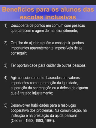 Benefícios para os alunos das
     escolas inclusivas
1) Descoberta de pontos em comum com pessoas
   que parecem e agem de maneira diferente;

2) Orgulho de ajudar alguém a conseguir ganhos
   importantes aparentemente impossíveis de se
   conseguir;

3) Ter oportunidade para cuidar de outras pessoas;

4) Agir conscientemente baseados em valores
   importantes como, promoção da igualdade,
   superação da segregação ou a defesa de alguém
   que é tratado injustamente;

5) Desenvolver habilidades para a resolução
   cooperativa dos problemas. Na comunicação, na
   instrução e na prestação da ajuda pessoal,
   (O’Brien, 1992, 1993, 1994).
 